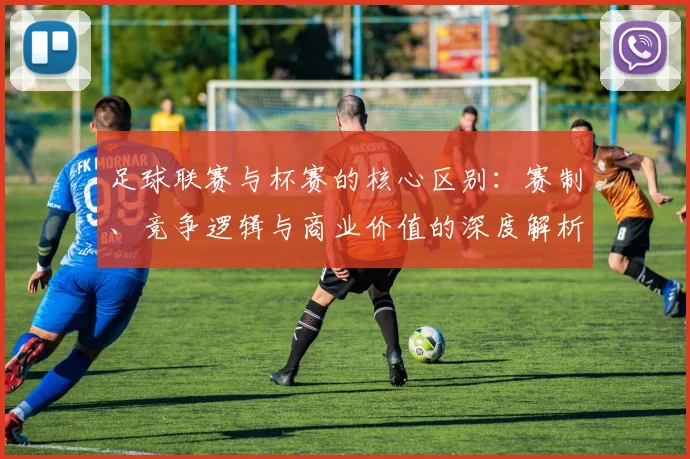 足球联赛与杯赛的核心区别：赛制、竞争逻辑与商业价值的深度解析