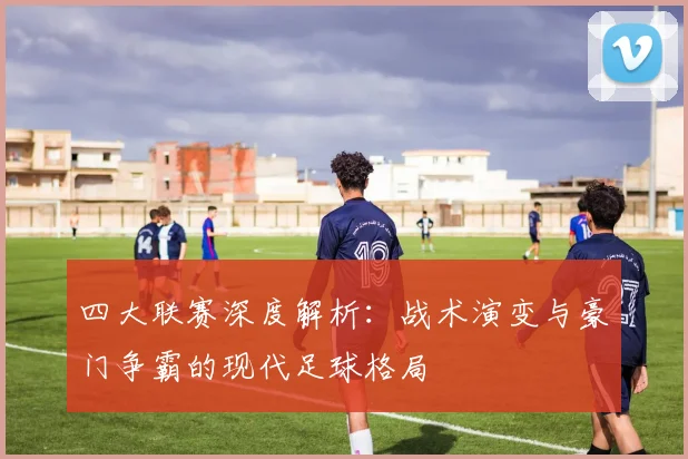 四大联赛深度解析：战术演变与豪门争霸的现代足球格局