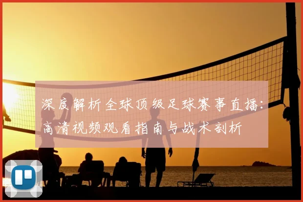 深度解析全球顶级足球赛事直播：高清视频观看指南与战术剖析