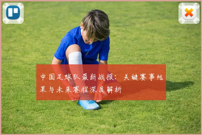 中国足球队最新战报：关键赛事结果与未来赛程深度解析