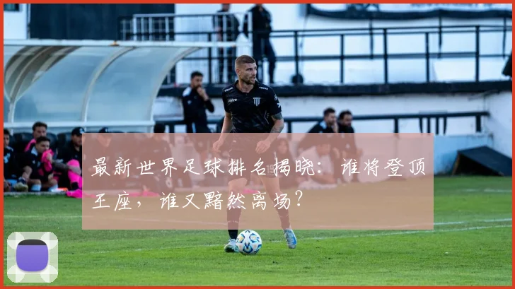 最新世界足球排名揭晓：谁将登顶王座，谁又黯然离场？
