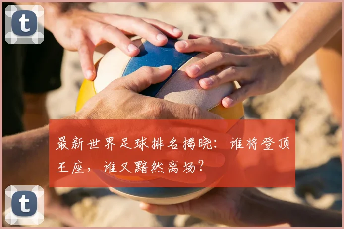 最新世界足球排名揭晓：谁将登顶王座，谁又黯然离场？